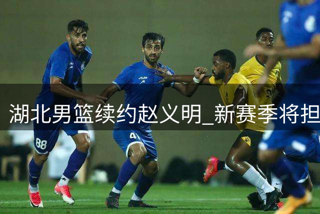 湖北男篮续约赵义明 新赛季将担纲1号战袍主力中锋